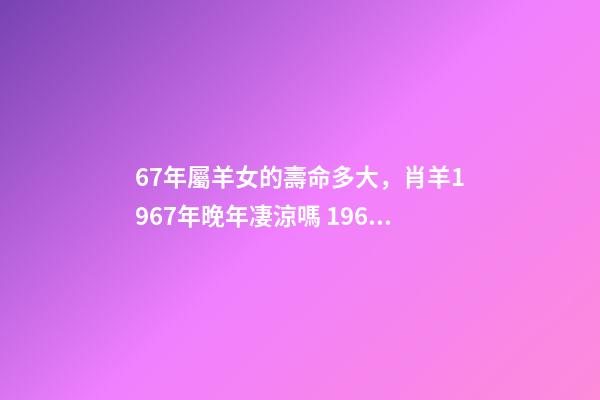 67年屬羊女的壽命多大，肖羊1967年晚年凄涼嗎 1967年屬羊女晚年命運如何，67年屬羊54歲命中注定-第1張-觀點-玄機派